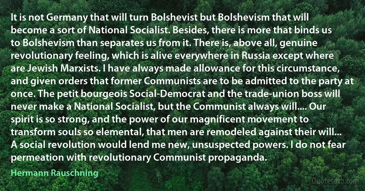 It is not Germany that will turn Bolshevist but Bolshevism that will become a sort of National Socialist. Besides, there is more that binds us to Bolshevism than separates us from it. There is, above all, genuine revolutionary feeling, which is alive everywhere in Russia except where are Jewish Marxists. I have always made allowance for this circumstance, and given orders that former Communists are to be admitted to the party at once. The petit bourgeois Social-Democrat and the trade-union boss will never make a National Socialist, but the Communist always will.... Our spirit is so strong, and the power of our magnificent movement to transform souls so elemental, that men are remodeled against their will... A social revolution would lend me new, unsuspected powers. I do not fear permeation with revolutionary Communist propaganda. (Hermann Rauschning)