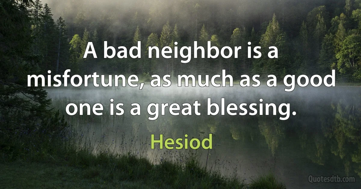 A bad neighbor is a misfortune, as much as a good one is a great blessing. (Hesiod)