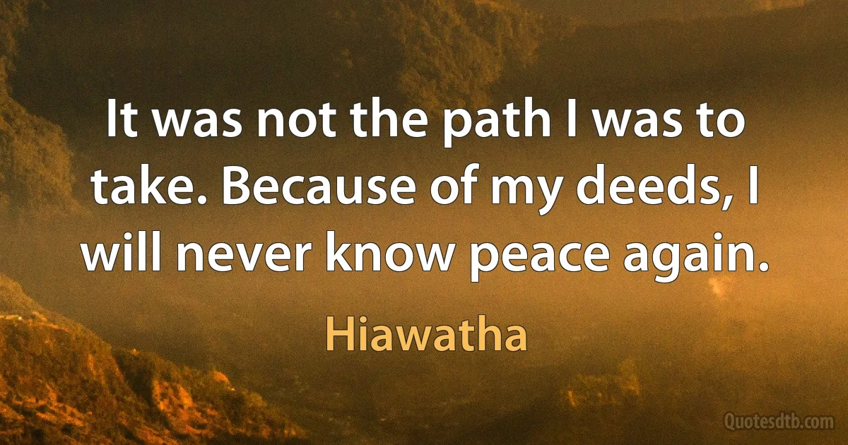 It was not the path I was to take. Because of my deeds, I will never know peace again. (Hiawatha)