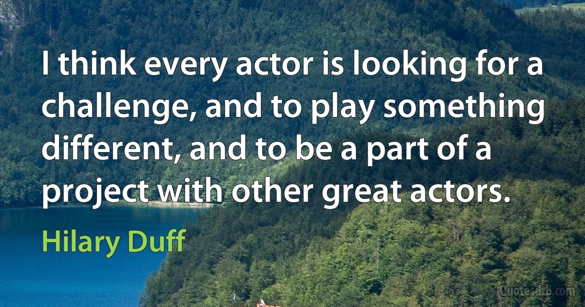 I think every actor is looking for a challenge, and to play something different, and to be a part of a project with other great actors. (Hilary Duff)