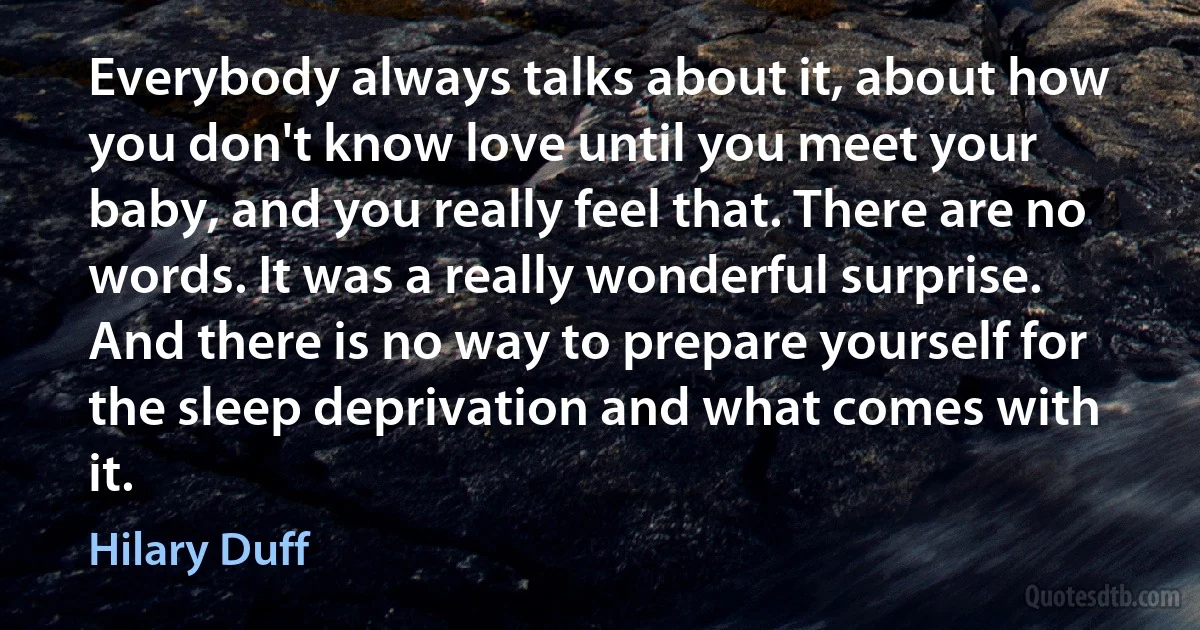 Everybody always talks about it, about how you don't know love until you meet your baby, and you really feel that. There are no words. It was a really wonderful surprise. And there is no way to prepare yourself for the sleep deprivation and what comes with it. (Hilary Duff)