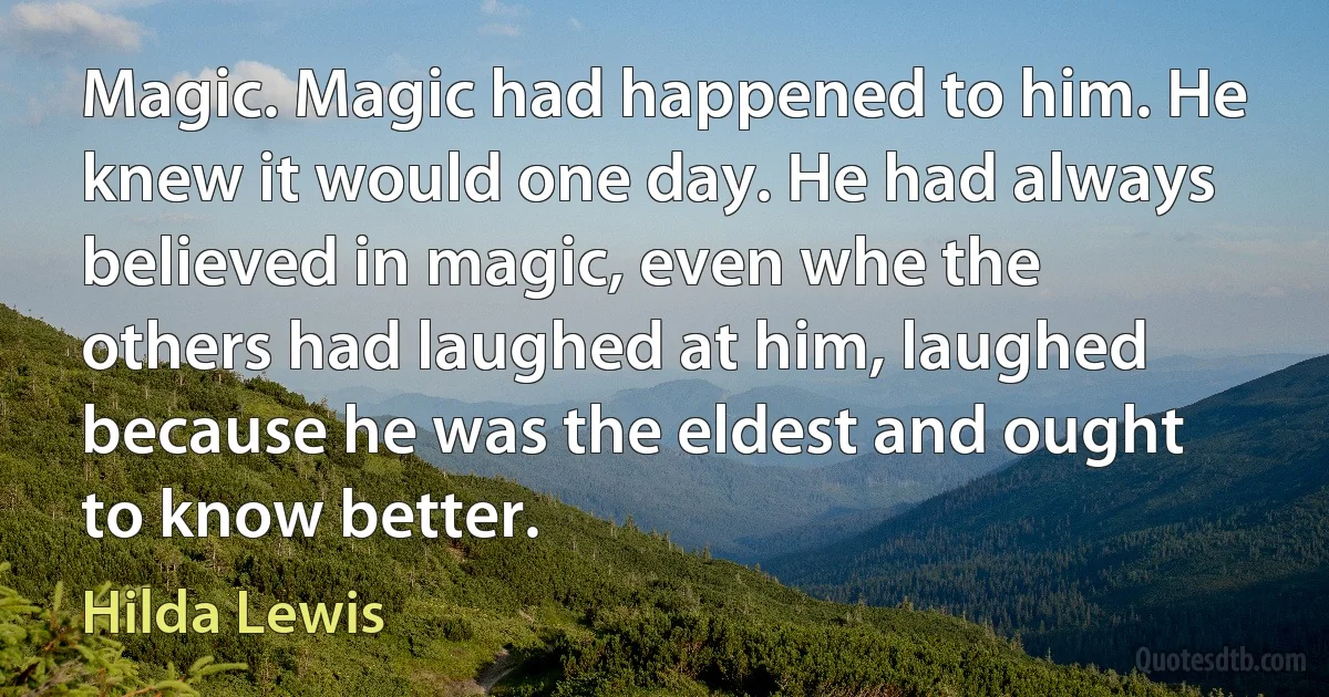 Magic. Magic had happened to him. He knew it would one day. He had always believed in magic, even whe the others had laughed at him, laughed because he was the eldest and ought to know better. (Hilda Lewis)