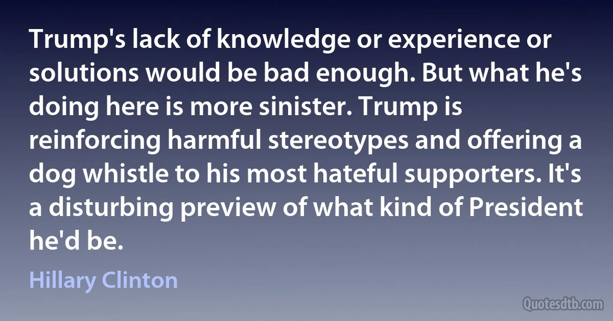 Trump's lack of knowledge or experience or solutions would be bad enough. But what he's doing here is more sinister. Trump is reinforcing harmful stereotypes and offering a dog whistle to his most hateful supporters. It's a disturbing preview of what kind of President he'd be. (Hillary Clinton)