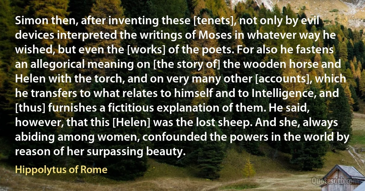 Simon then, after inventing these [tenets], not only by evil devices interpreted the writings of Moses in whatever way he wished, but even the [works] of the poets. For also he fastens an allegorical meaning on [the story of] the wooden horse and Helen with the torch, and on very many other [accounts], which he transfers to what relates to himself and to Intelligence, and [thus] furnishes a fictitious explanation of them. He said, however, that this [Helen] was the lost sheep. And she, always abiding among women, confounded the powers in the world by reason of her surpassing beauty. (Hippolytus of Rome)