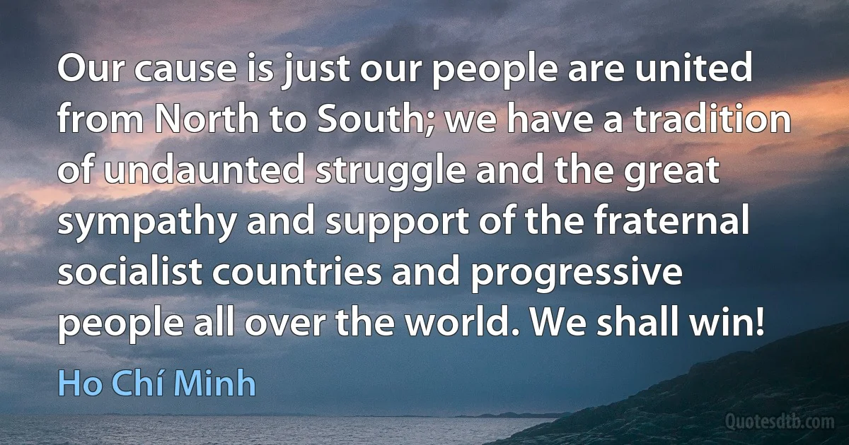 Our cause is just our people are united from North to South; we have a tradition of undaunted struggle and the great sympathy and support of the fraternal socialist countries and progressive people all over the world. We shall win! (Ho Chí Minh)