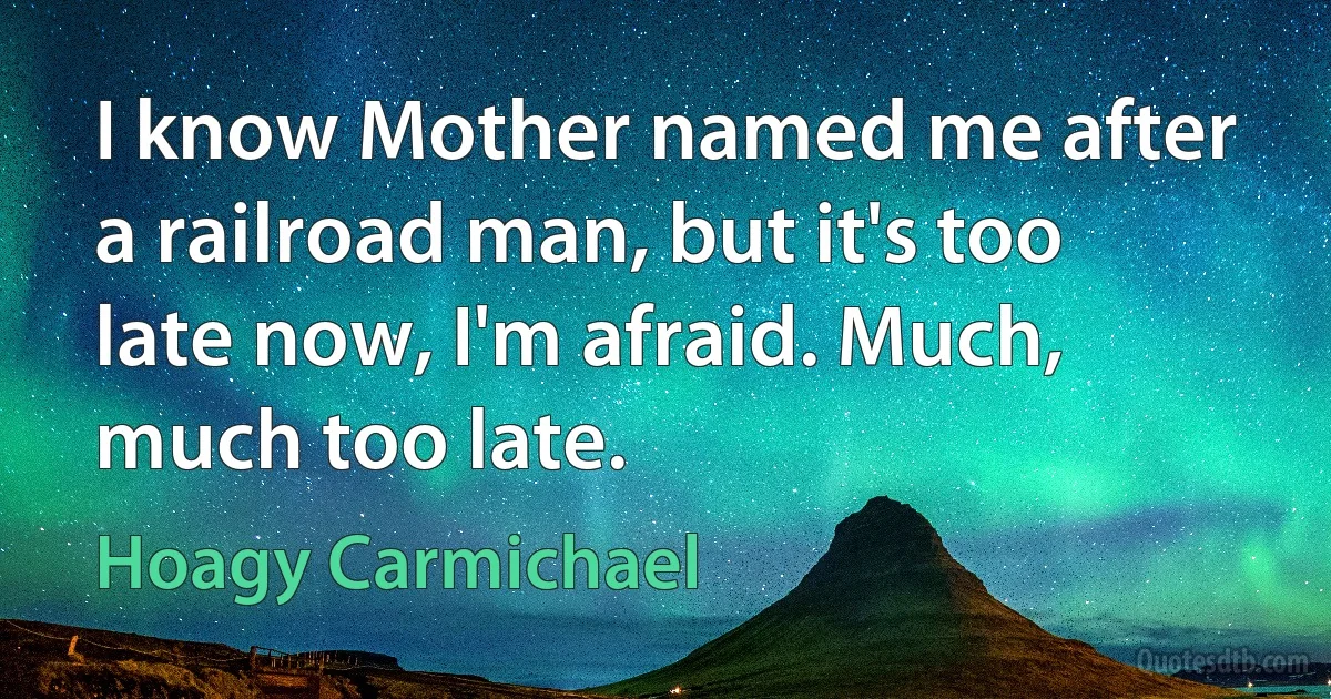 I know Mother named me after a railroad man, but it's too late now, I'm afraid. Much, much too late. (Hoagy Carmichael)