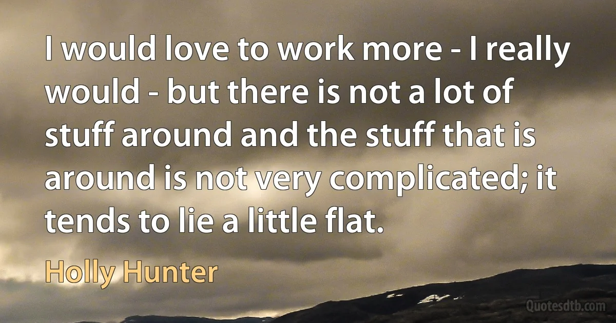 I would love to work more - I really would - but there is not a lot of stuff around and the stuff that is around is not very complicated; it tends to lie a little flat. (Holly Hunter)