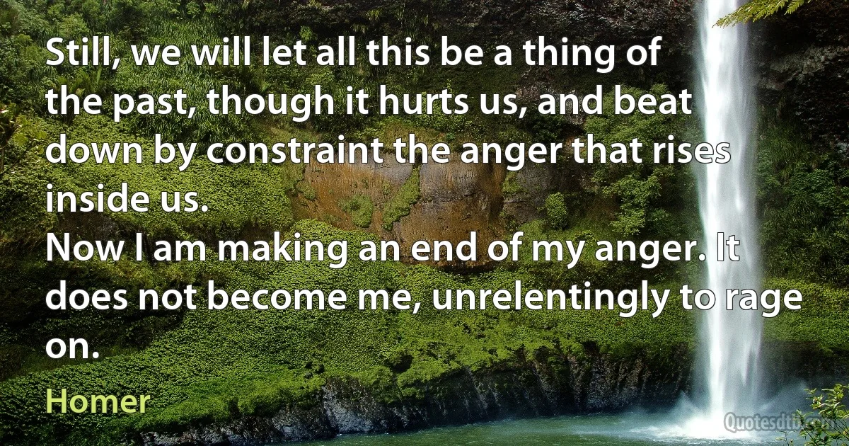 Still, we will let all this be a thing of the past, though it hurts us, and beat down by constraint the anger that rises inside us.
Now I am making an end of my anger. It does not become me, unrelentingly to rage on. (Homer)