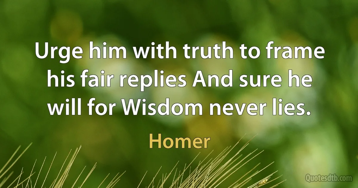 Urge him with truth to frame his fair replies And sure he will for Wisdom never lies. (Homer)