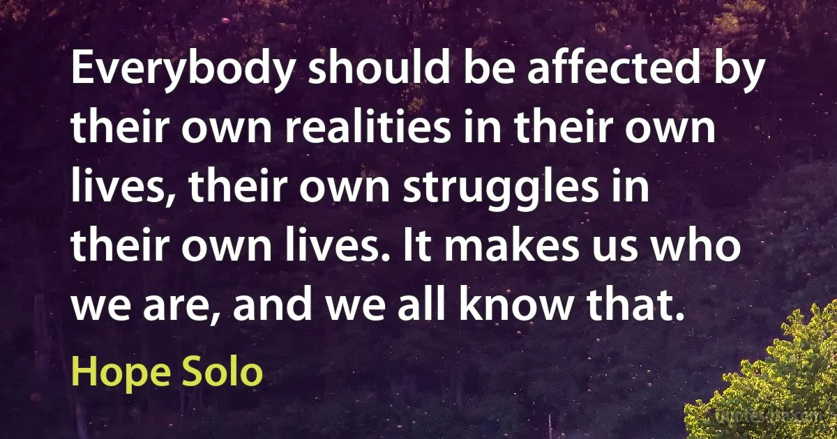 Everybody should be affected by their own realities in their own lives, their own struggles in their own lives. It makes us who we are, and we all know that. (Hope Solo)