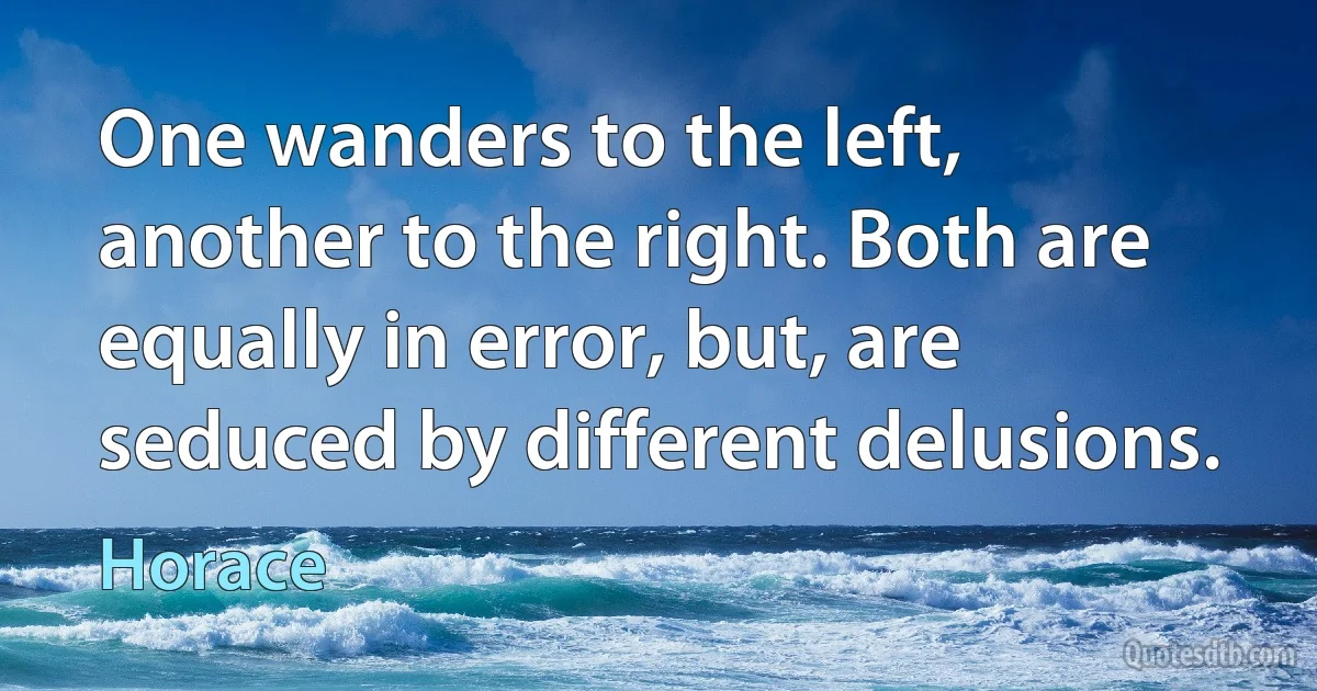 One wanders to the left, another to the right. Both are equally in error, but, are seduced by different delusions. (Horace)