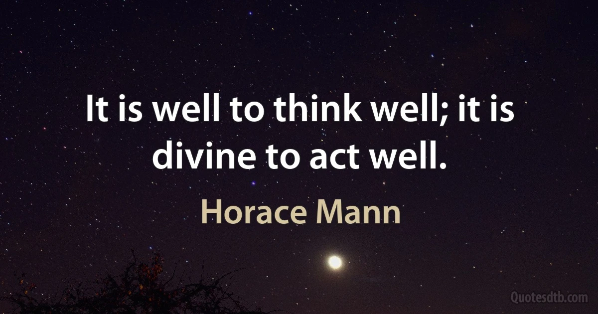 It is well to think well; it is divine to act well. (Horace Mann)