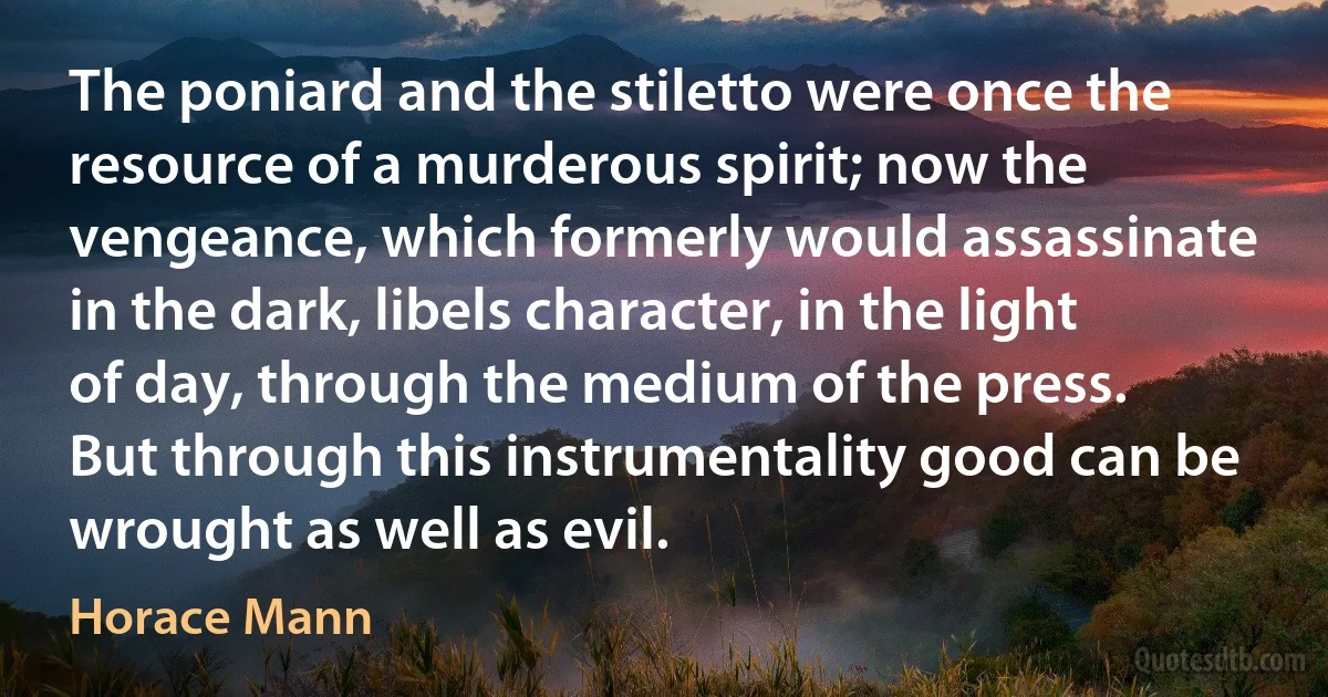 The poniard and the stiletto were once the resource of a murderous spirit; now the vengeance, which formerly would assassinate in the dark, libels character, in the light of day, through the medium of the press.
But through this instrumentality good can be wrought as well as evil. (Horace Mann)