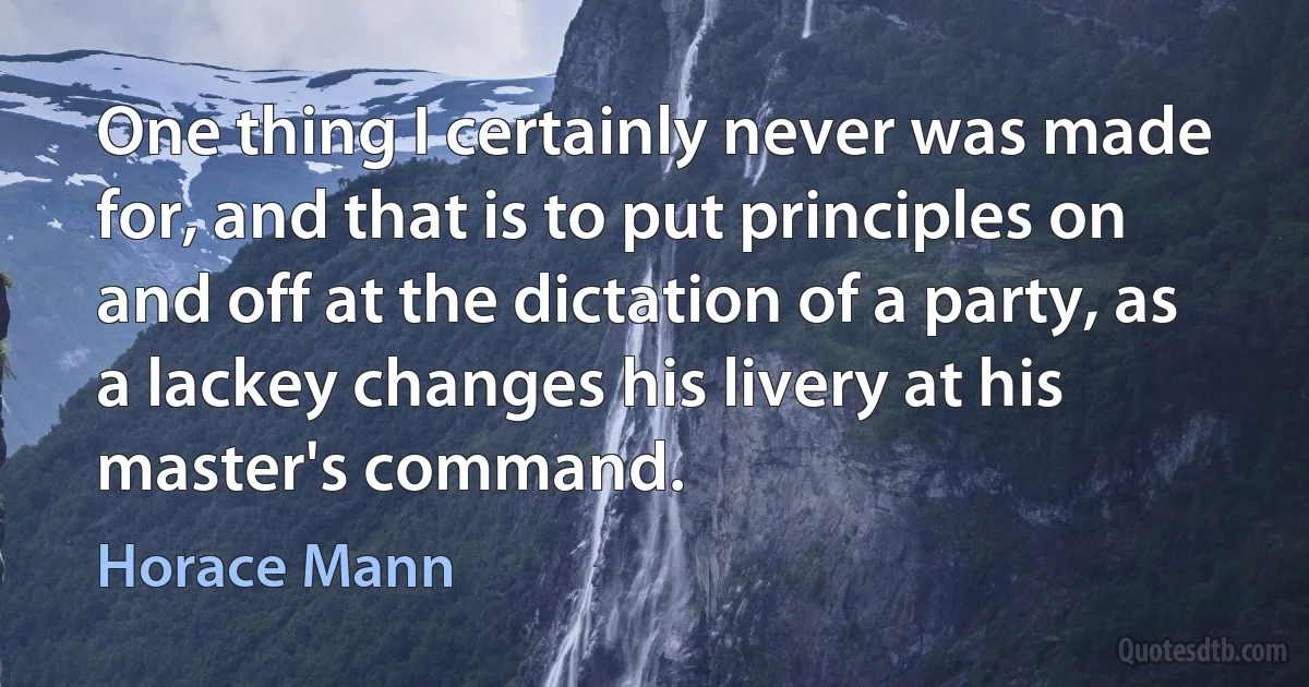 One thing I certainly never was made for, and that is to put principles on and off at the dictation of a party, as a lackey changes his livery at his master's command. (Horace Mann)