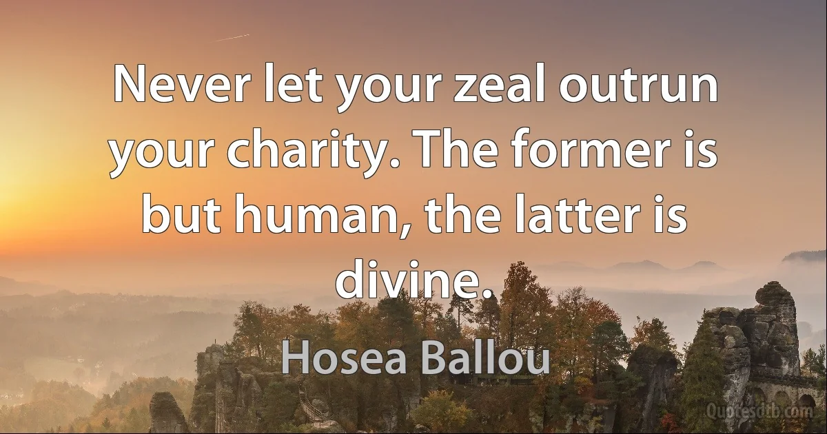 Never let your zeal outrun your charity. The former is but human, the latter is divine. (Hosea Ballou)