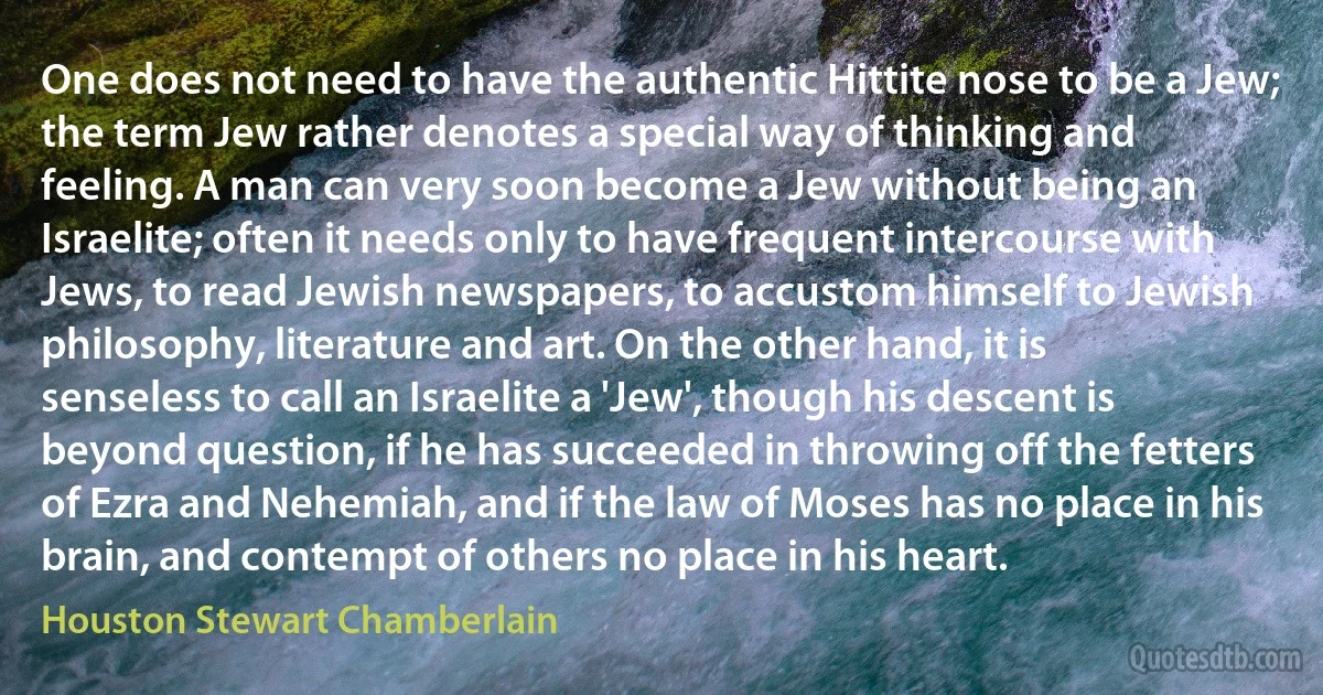 One does not need to have the authentic Hittite nose to be a Jew; the term Jew rather denotes a special way of thinking and feeling. A man can very soon become a Jew without being an Israelite; often it needs only to have frequent intercourse with Jews, to read Jewish newspapers, to accustom himself to Jewish philosophy, literature and art. On the other hand, it is senseless to call an Israelite a 'Jew', though his descent is beyond question, if he has succeeded in throwing off the fetters of Ezra and Nehemiah, and if the law of Moses has no place in his brain, and contempt of others no place in his heart. (Houston Stewart Chamberlain)