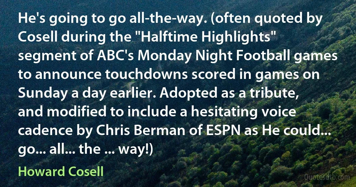 He's going to go all-the-way. (often quoted by Cosell during the "Halftime Highlights" segment of ABC's Monday Night Football games to announce touchdowns scored in games on Sunday a day earlier. Adopted as a tribute, and modified to include a hesitating voice cadence by Chris Berman of ESPN as He could... go... all... the ... way!) (Howard Cosell)