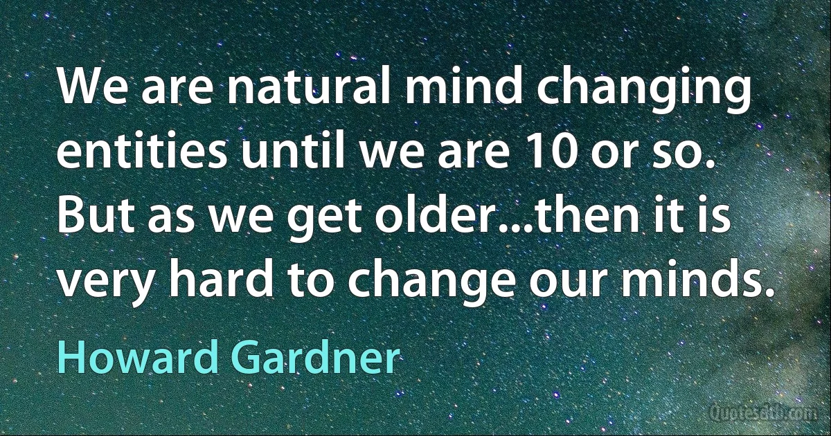 We are natural mind changing entities until we are 10 or so. But as we get older...then it is very hard to change our minds. (Howard Gardner)