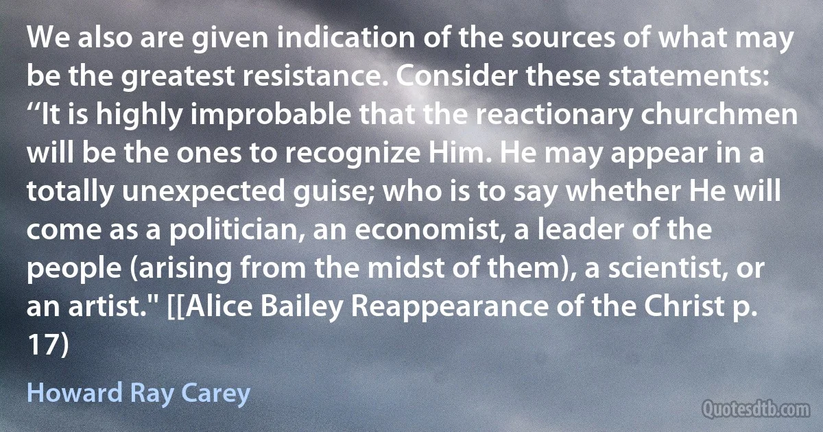 We also are given indication of the sources of what may be the greatest resistance. Consider these statements: ‘‘It is highly improbable that the reactionary churchmen will be the ones to recognize Him. He may appear in a totally unexpected guise; who is to say whether He will come as a politician, an economist, a leader of the people (arising from the midst of them), a scientist, or an artist.'' [[Alice Bailey Reappearance of the Christ p. 17) (Howard Ray Carey)