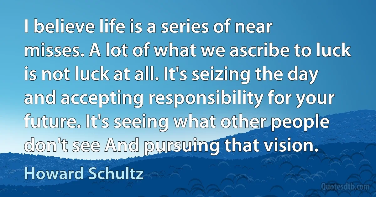 I believe life is a series of near misses. A lot of what we ascribe to luck is not luck at all. It's seizing the day and accepting responsibility for your future. It's seeing what other people don't see And pursuing that vision. (Howard Schultz)