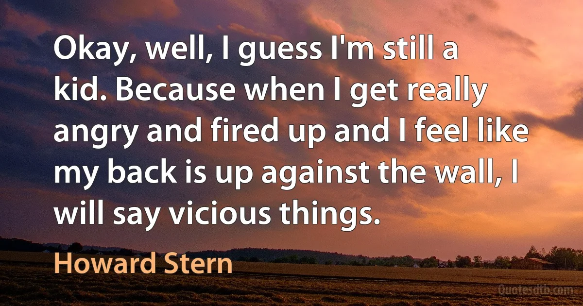 Okay, well, I guess I'm still a kid. Because when I get really angry and fired up and I feel like my back is up against the wall, I will say vicious things. (Howard Stern)