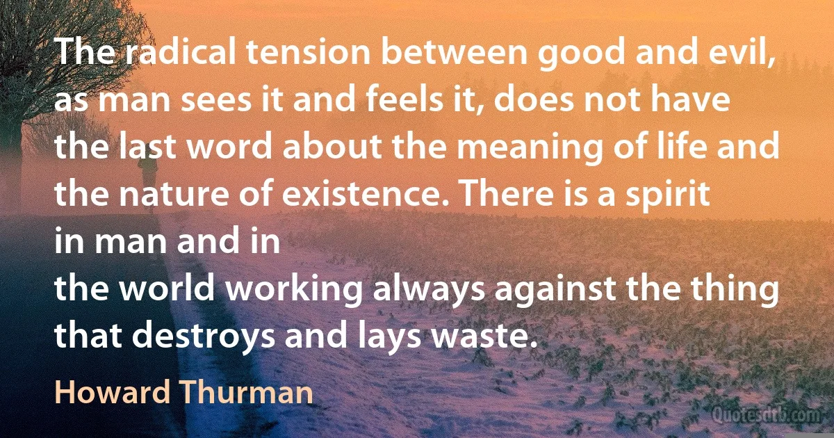 The radical tension between good and evil, as man sees it and feels it, does not have the last word about the meaning of life and the nature of existence. There is a spirit in man and in
the world working always against the thing that destroys and lays waste. (Howard Thurman)