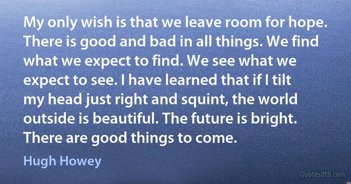 My only wish is that we leave room for hope. There is good and bad in all things. We find what we expect to find. We see what we expect to see. I have learned that if I tilt my head just right and squint, the world outside is beautiful. The future is bright. There are good things to come. (Hugh Howey)