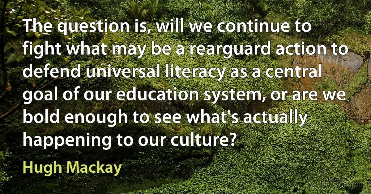 The question is, will we continue to fight what may be a rearguard action to defend universal literacy as a central goal of our education system, or are we bold enough to see what's actually happening to our culture? (Hugh Mackay)