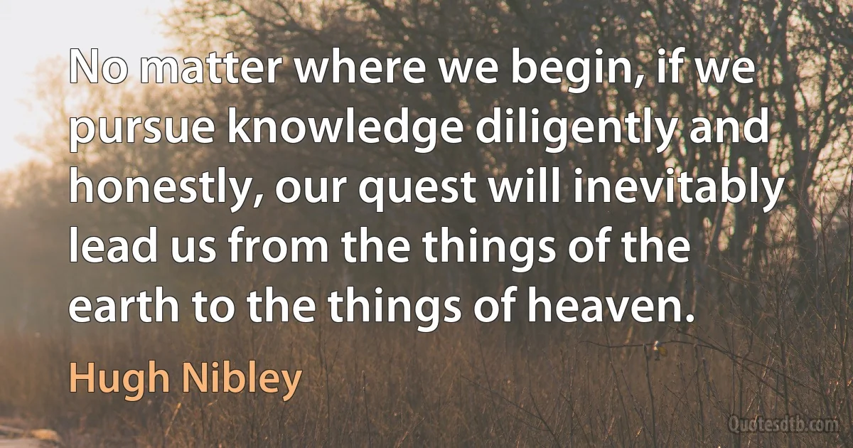 No matter where we begin, if we pursue knowledge diligently and honestly, our quest will inevitably lead us from the things of the earth to the things of heaven. (Hugh Nibley)