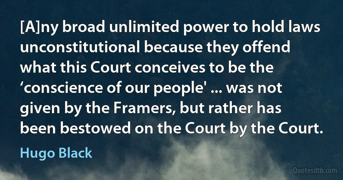 [A]ny broad unlimited power to hold laws unconstitutional because they offend what this Court conceives to be the ‘conscience of our people' ... was not given by the Framers, but rather has been bestowed on the Court by the Court. (Hugo Black)