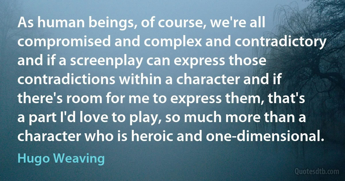 As human beings, of course, we're all compromised and complex and contradictory and if a screenplay can express those contradictions within a character and if there's room for me to express them, that's a part I'd love to play, so much more than a character who is heroic and one-dimensional. (Hugo Weaving)