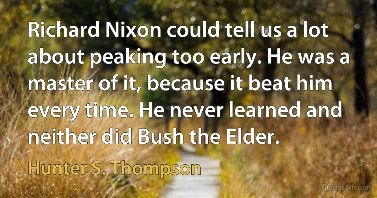 Richard Nixon could tell us a lot about peaking too early. He was a master of it, because it beat him every time. He never learned and neither did Bush the Elder. (Hunter S. Thompson)