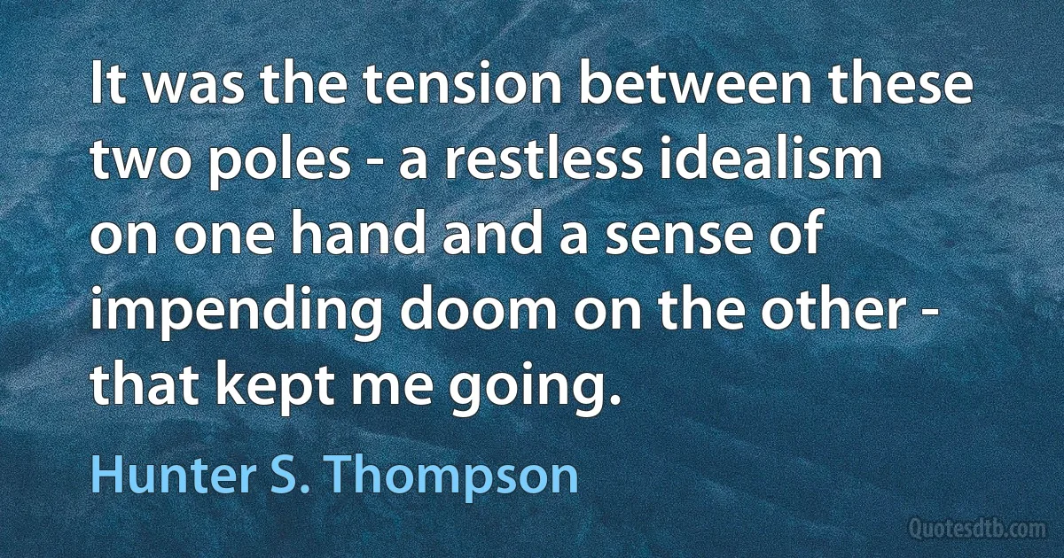 It was the tension between these two poles - a restless idealism on one hand and a sense of impending doom on the other - that kept me going. (Hunter S. Thompson)