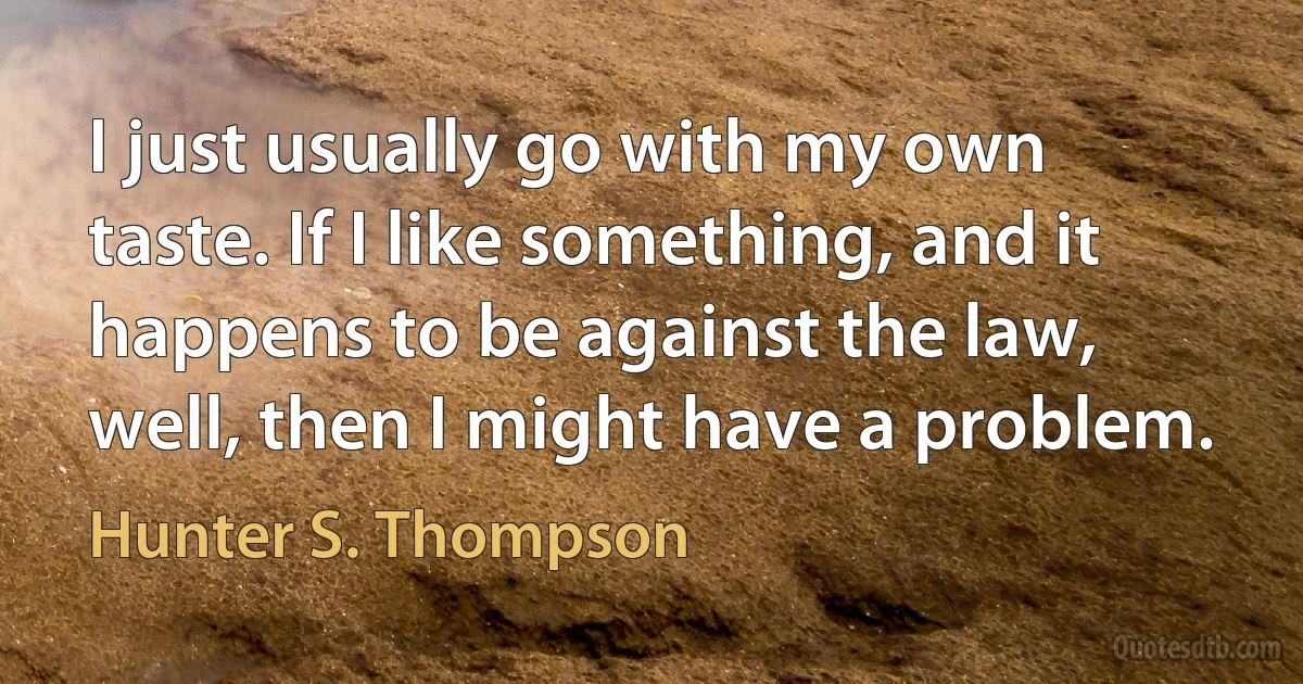 I just usually go with my own taste. If I like something, and it happens to be against the law, well, then I might have a problem. (Hunter S. Thompson)