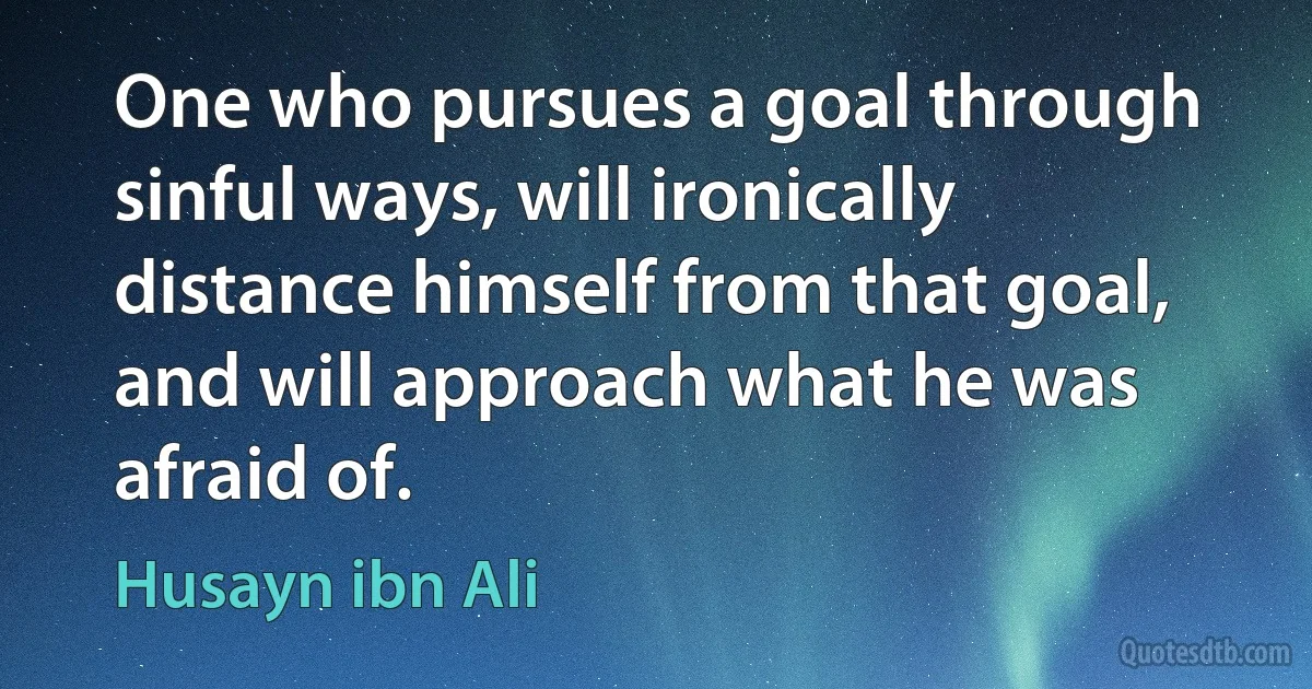 One who pursues a goal through sinful ways, will ironically distance himself from that goal, and will approach what he was afraid of. (Husayn ibn Ali)