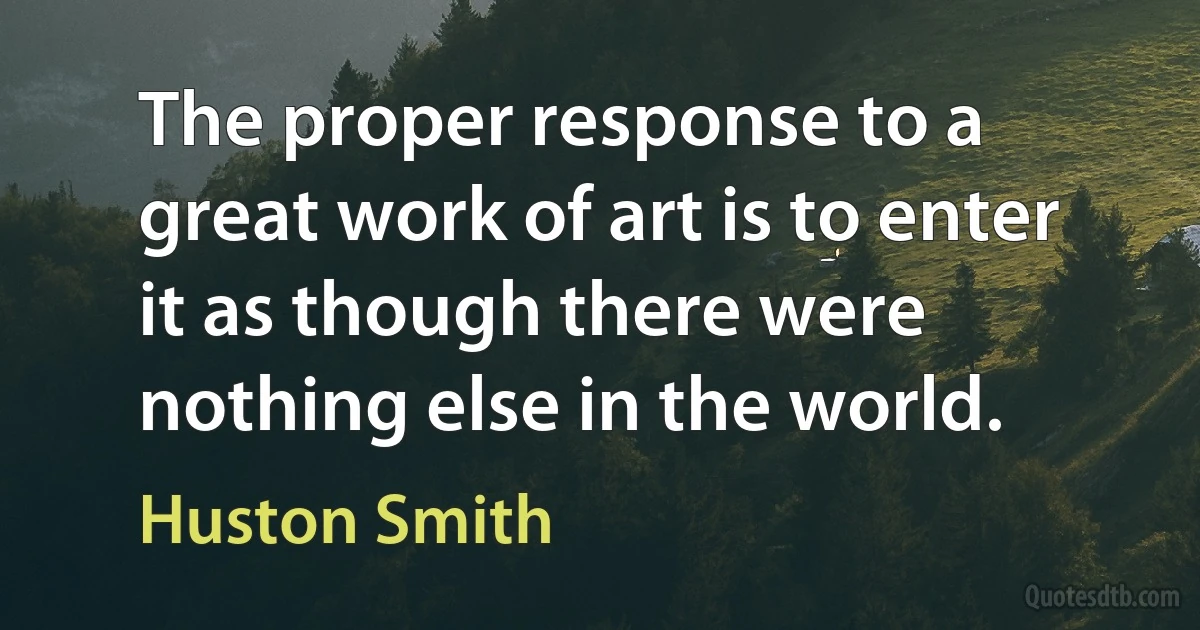 The proper response to a great work of art is to enter it as though there were nothing else in the world. (Huston Smith)