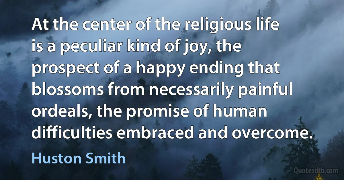 At the center of the religious life is a peculiar kind of joy, the prospect of a happy ending that blossoms from necessarily painful ordeals, the promise of human difficulties embraced and overcome. (Huston Smith)