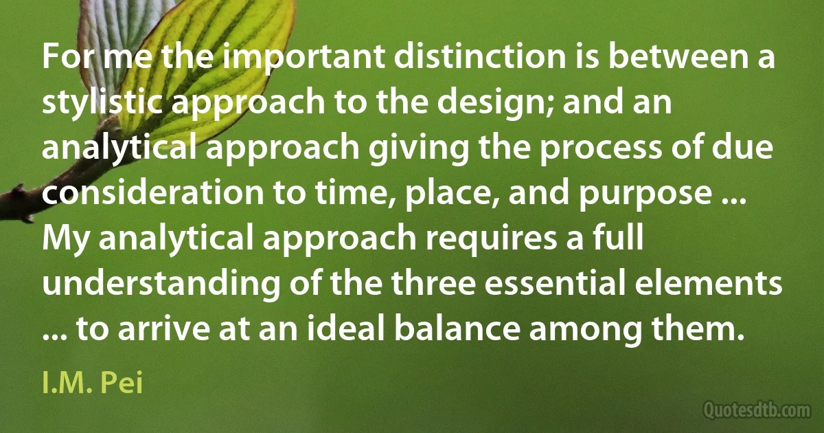 For me the important distinction is between a stylistic approach to the design; and an analytical approach giving the process of due consideration to time, place, and purpose ... My analytical approach requires a full understanding of the three essential elements ... to arrive at an ideal balance among them. (I.M. Pei)