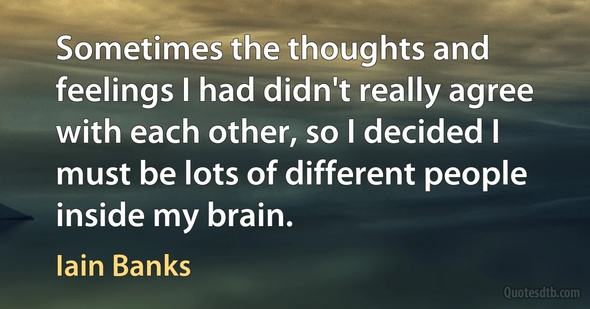 Sometimes the thoughts and feelings I had didn't really agree with each other, so I decided I must be lots of different people inside my brain. (Iain Banks)