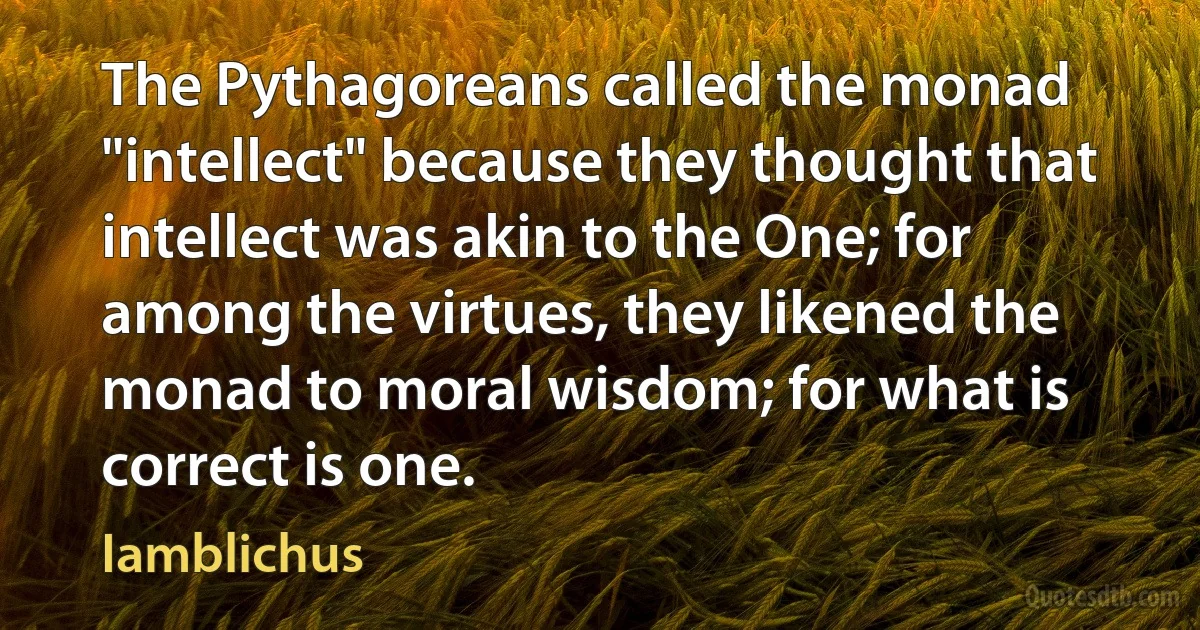 The Pythagoreans called the monad "intellect" because they thought that intellect was akin to the One; for among the virtues, they likened the monad to moral wisdom; for what is correct is one. (Iamblichus)