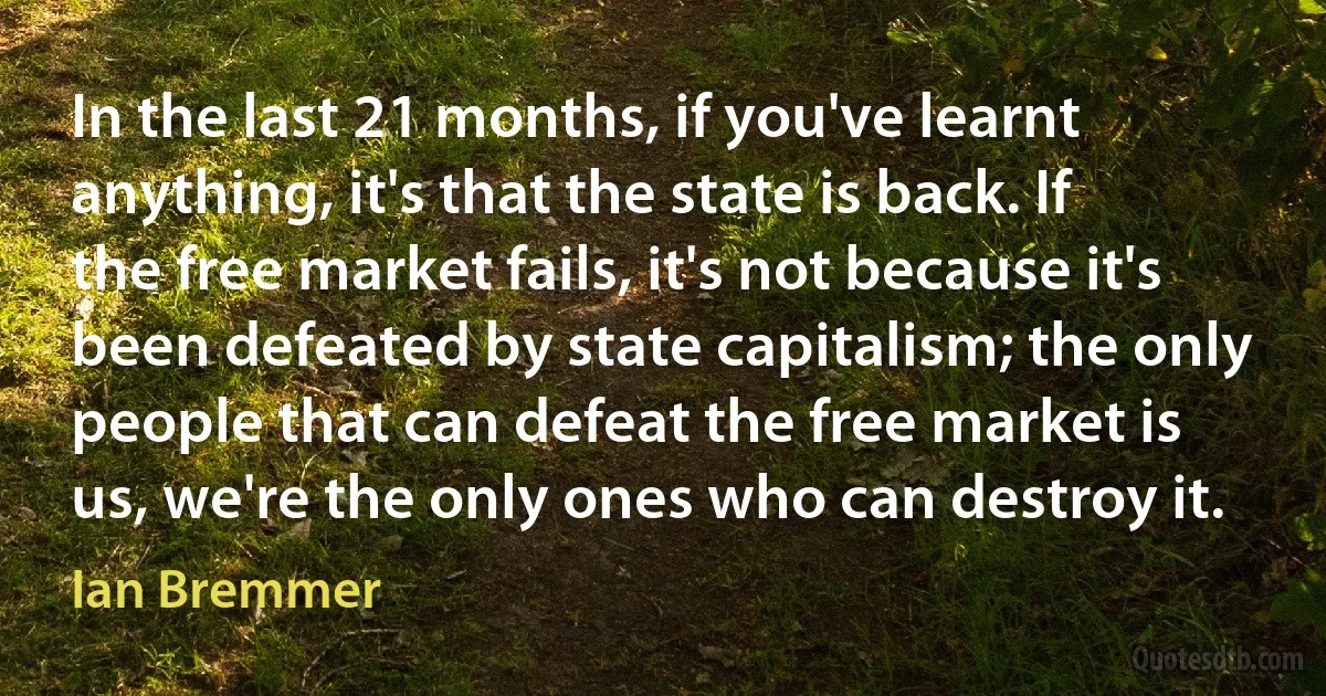 In the last 21 months, if you've learnt anything, it's that the state is back. If the free market fails, it's not because it's been defeated by state capitalism; the only people that can defeat the free market is us, we're the only ones who can destroy it. (Ian Bremmer)