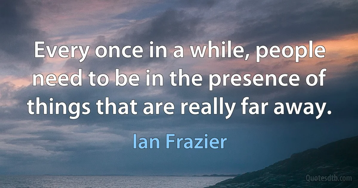 Every once in a while, people need to be in the presence of things that are really far away. (Ian Frazier)