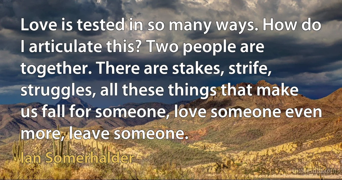 Love is tested in so many ways. How do I articulate this? Two people are together. There are stakes, strife, struggles, all these things that make us fall for someone, love someone even more, leave someone. (Ian Somerhalder)