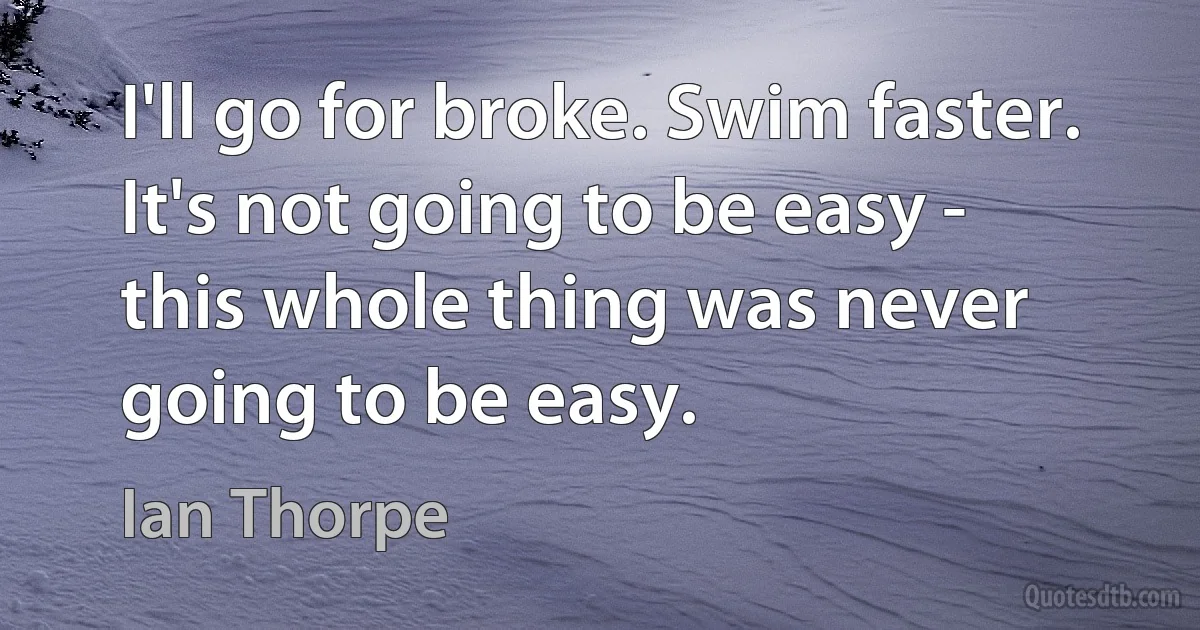 I'll go for broke. Swim faster. It's not going to be easy - this whole thing was never going to be easy. (Ian Thorpe)