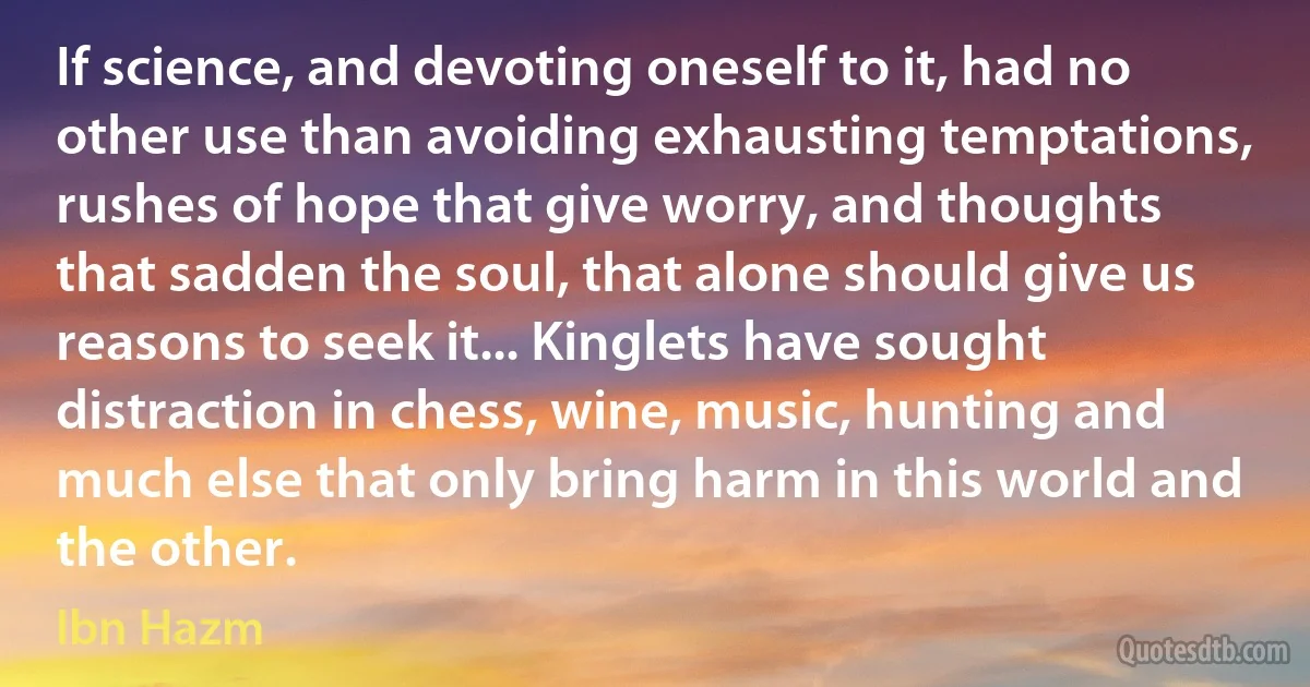 If science, and devoting oneself to it, had no other use than avoiding exhausting temptations, rushes of hope that give worry, and thoughts that sadden the soul, that alone should give us reasons to seek it... Kinglets have sought distraction in chess, wine, music, hunting and much else that only bring harm in this world and the other. (Ibn Hazm)