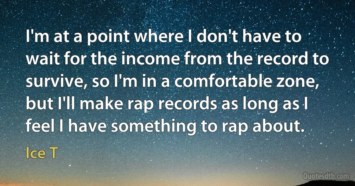 I'm at a point where I don't have to wait for the income from the record to survive, so I'm in a comfortable zone, but I'll make rap records as long as I feel I have something to rap about. (Ice T)