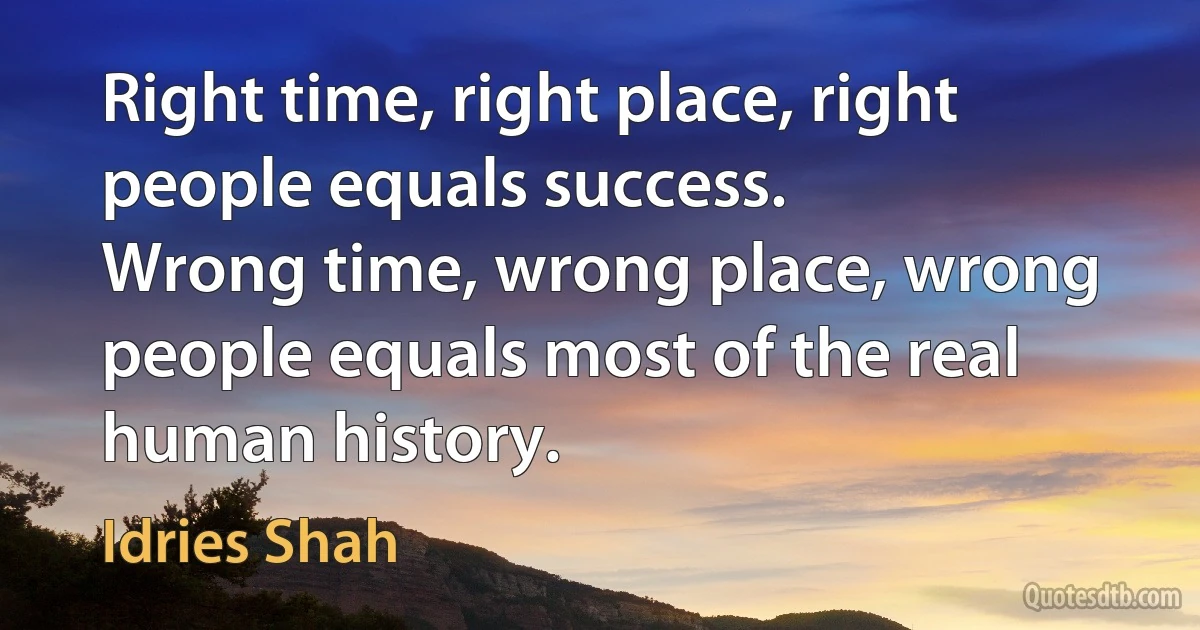 Right time, right place, right people equals success.
Wrong time, wrong place, wrong people equals most of the real human history. (Idries Shah)