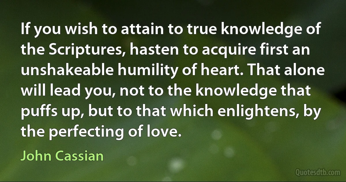 If you wish to attain to true knowledge of the Scriptures, hasten to acquire first an unshakeable humility of heart. That alone will lead you, not to the knowledge that puffs up, but to that which enlightens, by the perfecting of love. (John Cassian)