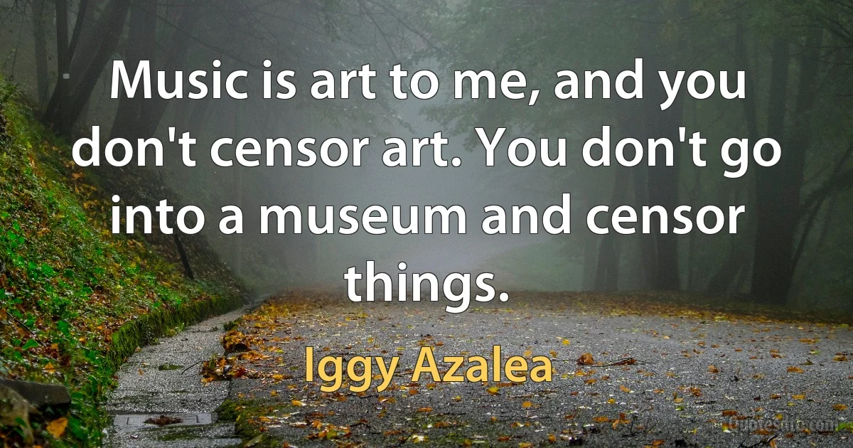 Music is art to me, and you don't censor art. You don't go into a museum and censor things. (Iggy Azalea)