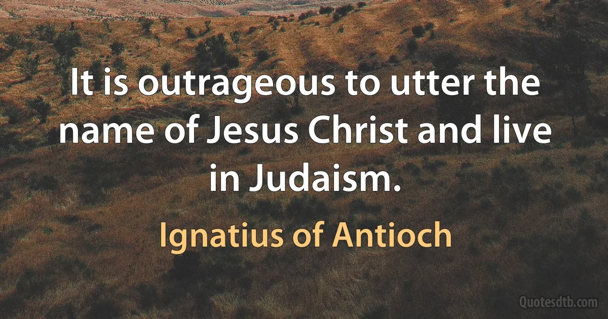 It is outrageous to utter the name of Jesus Christ and live in Judaism. (Ignatius of Antioch)